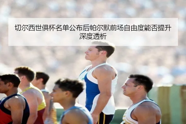 切尔西世俱杯名单公布后帕尔默前场自由度能否提升深度透析