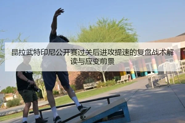 昆拉武特印尼公开赛过关后进攻提速的复盘战术解读与应变前景